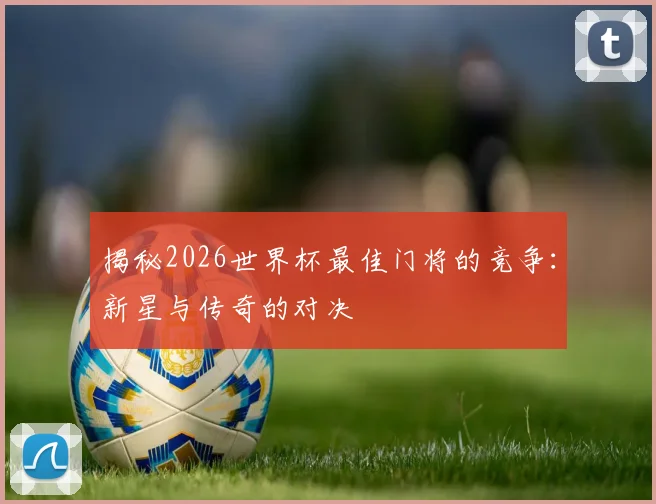 揭秘2026世界杯最佳门将的竞争:新星与传奇的对决