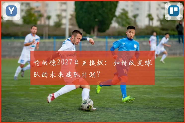 伦纳德2027年互换权:如何改变球队的未来建队计划?