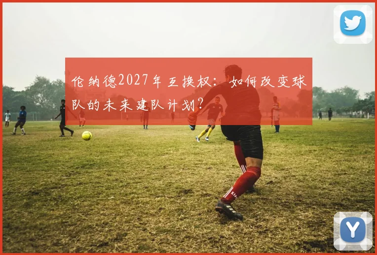 伦纳德2027年互换权:如何改变球队的未来建队计划?