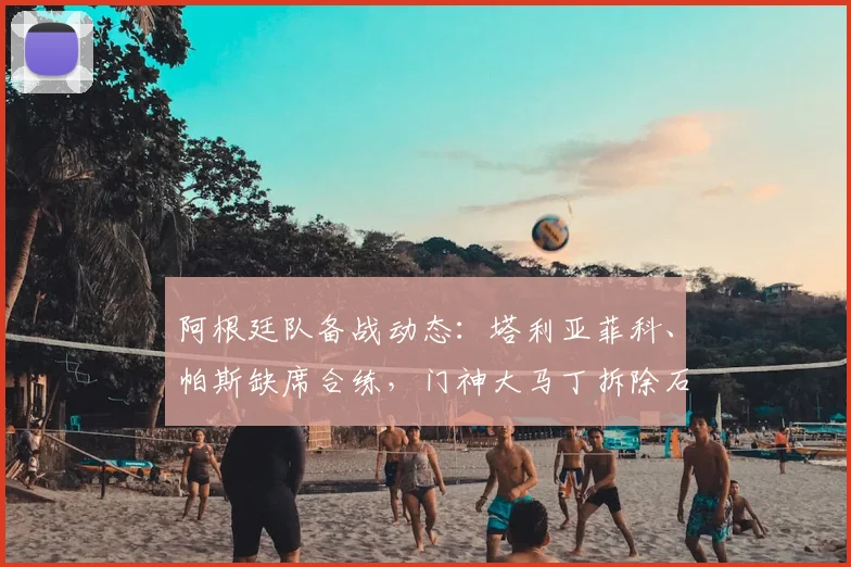 阿根廷队备战动态:塔利亚菲科、帕斯缺席合练,门神大马丁拆除石膏引关注,队医透露2026关键球员康复进展