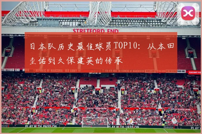 日本队历史最佳球员TOP10:从本田圭佑到久保建英的传承