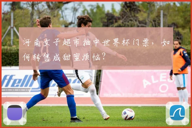 河南女子超市抽中世界杯门票,如何转售成甜蜜烦恼?