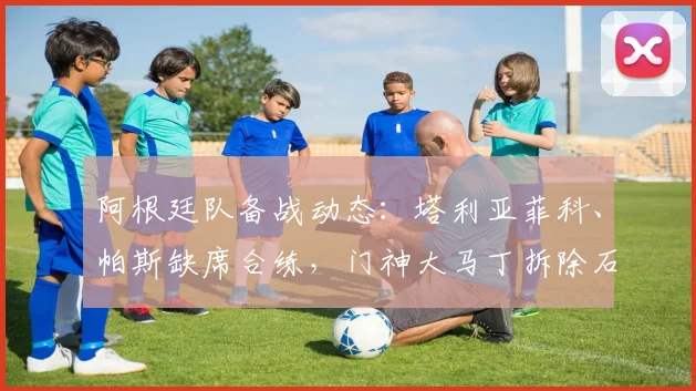 阿根廷队备战动态：塔利亚菲科、帕斯缺席合练，门神大马丁拆除石膏引关注，队医透露2026关键球员康复进展