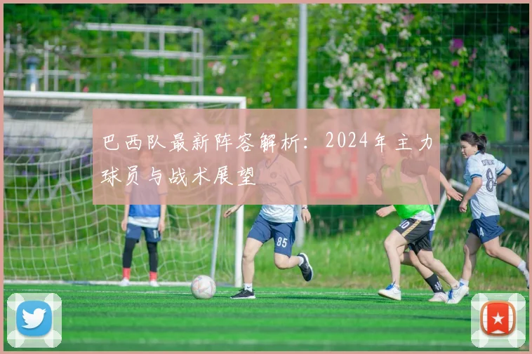 巴西队最新阵容解析:2024年主力球员与战术展望