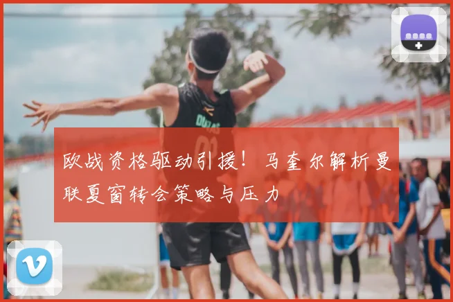 欧战资格驱动引援!马奎尔解析曼联夏窗转会策略与压力