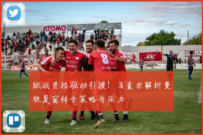 欧战资格驱动引援!马奎尔解析曼联夏窗转会策略与压力
