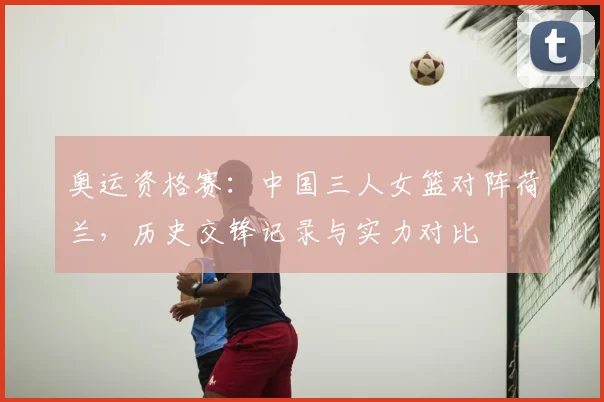 奥运资格赛:中国三人女篮对阵荷兰,历史交锋记录与实力对比
