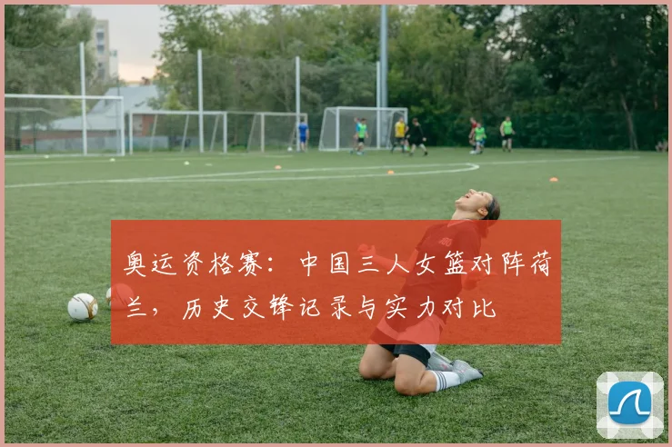 奥运资格赛:中国三人女篮对阵荷兰,历史交锋记录与实力对比
