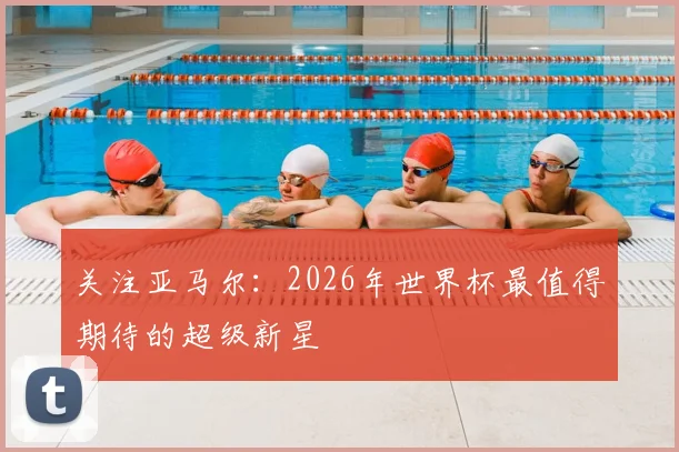 关注亚马尔:2026年世界杯最值得期待的超级新星