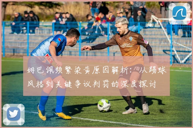 姆巴佩频繁染黄原因解析:从踢球风格到关键争议判罚的深度探讨