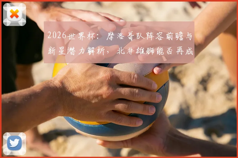 2026世界杯：摩洛哥队阵容前瞻与新星潜力解析，北非雄狮能否再成黑马？