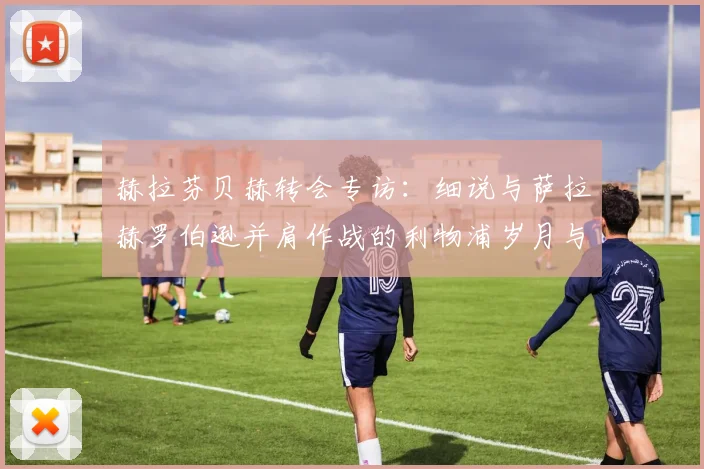 赫拉芬贝赫转会专访:细说与萨拉赫罗伯逊并肩作战的利物浦岁月与更衣室真情