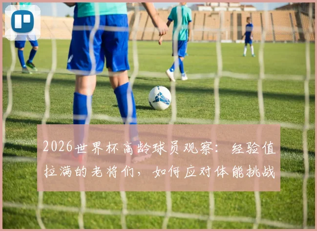 2026世界杯高龄球员观察:经验值拉满的老将们,如何应对体能挑战?