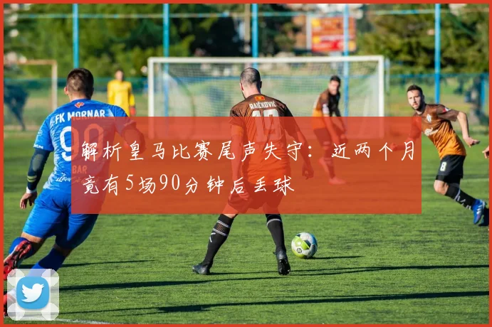 解析皇马比赛尾声失守:近两个月竟有5场90分钟后丢球