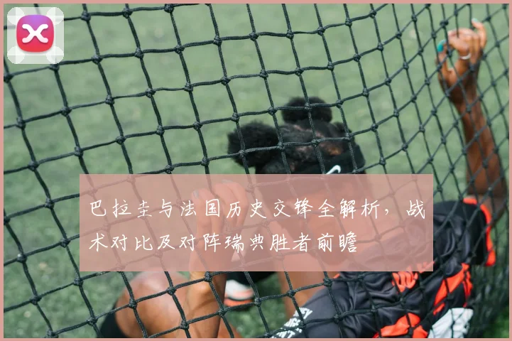 巴拉圭与法国历史交锋全解析,战术对比及对阵瑞典胜者前瞻