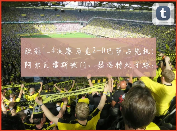 欧冠1_4决赛马竞2-0巴萨占先机:阿尔瓦雷斯破门,瑟洛特处子球,十人巴萨陷困境